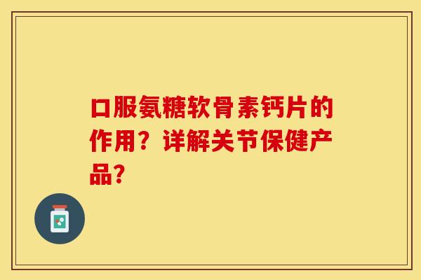 口服氨糖软骨素钙片的作用？详解关节保健产品？