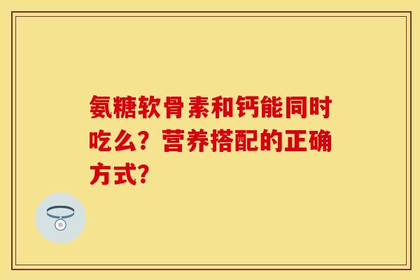 氨糖软骨素和钙能同时吃么?营养搭配的正确方式? 氨糖软骨素和钙能同时吃么?营养搭配的正确方式?
