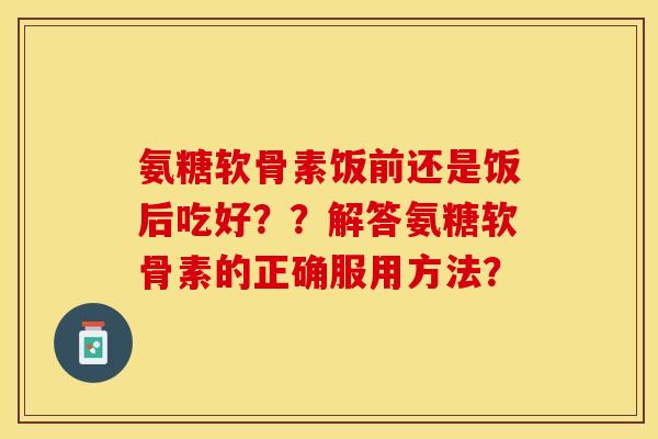 氨糖软骨素饭前还是饭后吃好??解答氨糖软骨素的正确服用方法? 氨糖软骨素饭前还是饭后吃好??解答氨糖软骨素的正确服用方法?