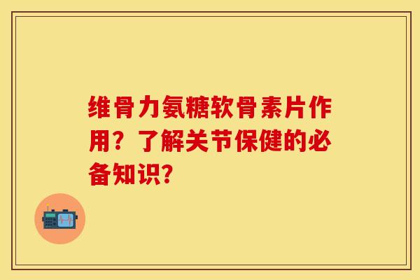 维骨力氨糖软骨素片作用？了解关节保健的必备知识？