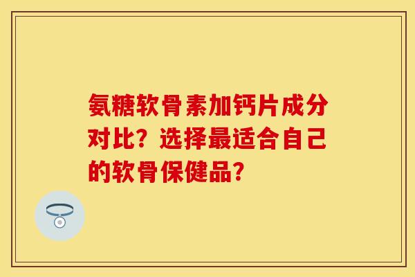 氨糖软骨素加钙片成分对比？选择最适合自己的软骨保健品？