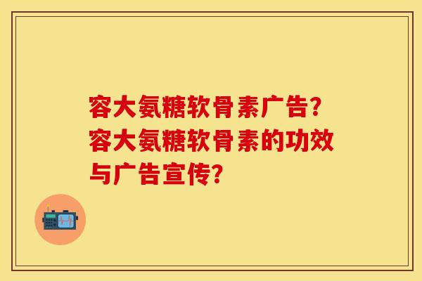 容大氨糖软骨素广告？容大氨糖软骨素的功效与广告宣传？