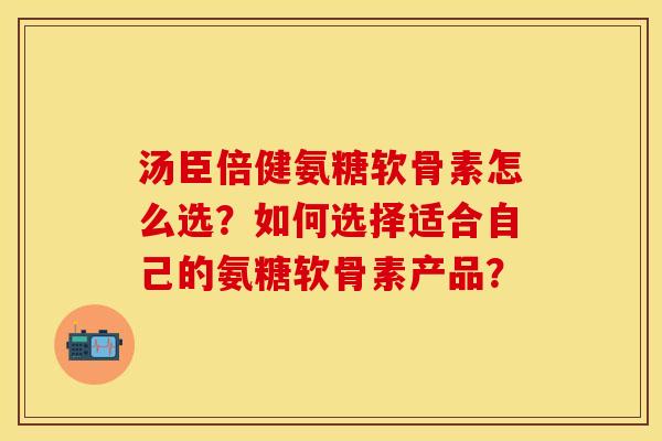 汤臣倍健氨糖软骨素怎么选？如何选择适合自己的氨糖软骨素产品？