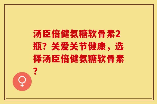 汤臣倍健氨糖软骨素2瓶？关爱关节健康，选择汤臣倍健氨糖软骨素？