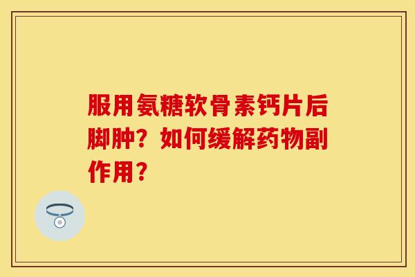 服用氨糖软骨素钙片后脚肿?如何缓解副作用? 服用氨糖软骨素钙片后脚肿?如何缓解副作用?