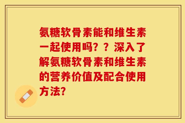 氨糖软骨素能和维生素一起使用吗？？深入了解氨糖软骨素和维生素的营养价值及配合使用方法？