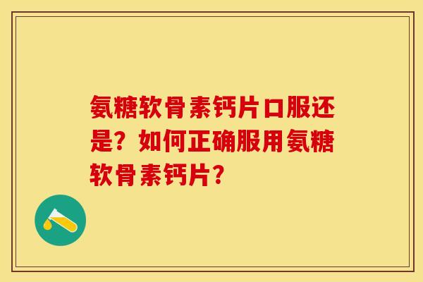 氨糖软骨素钙片口服还是？如何正确服用氨糖软骨素钙片？