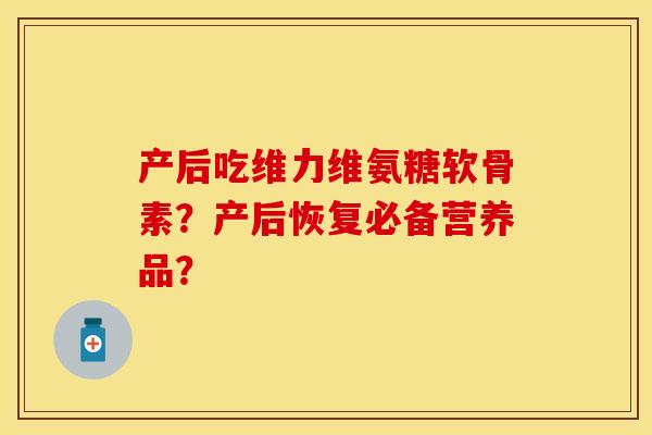 产后吃维力维氨糖软骨素？产后恢复必备营养品？