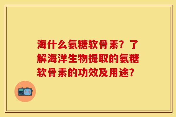 海什么氨糖软骨素?了解海洋生物提取的氨糖软骨素的功效及用途? 海什么氨糖软骨素?了解海洋生物提取的氨糖软骨素的功效及用途?