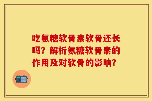 吃氨糖软骨素软骨还长吗？解析氨糖软骨素的作用及对软骨的影响？
