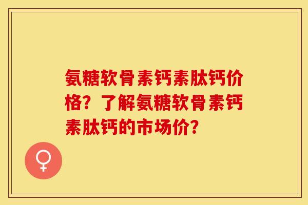 氨糖软骨素钙素肽钙价格?了解氨糖软骨素钙素肽钙的市场价? 氨糖软骨素钙素肽钙价格?了解氨糖软骨素钙素肽钙的市场价?