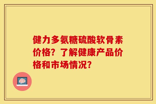 健力多氨糖硫酸软骨素价格？了解健康产品价格和市场情况？