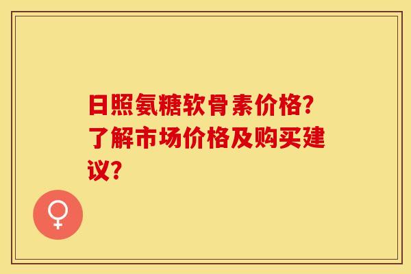 日照氨糖软骨素价格？了解市场价格及购买建议？
