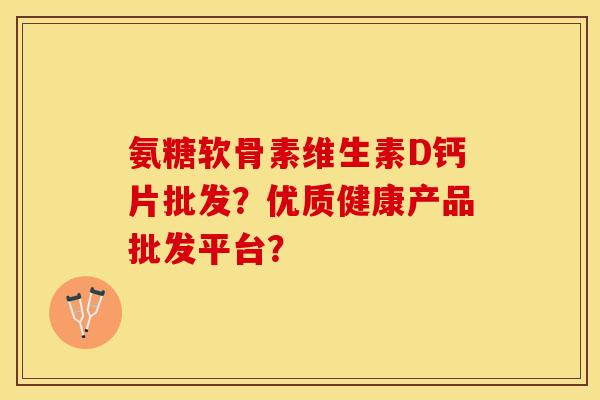 氨糖软骨素维生素D钙片批发?优质健康产品批发平台? 氨糖软骨素维生素D钙片批发?优质健康产品批发平台?