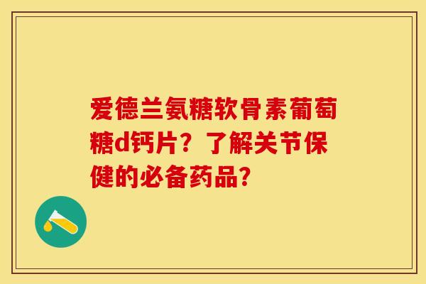 爱德兰氨糖软骨素葡萄糖d钙片？了解关节保健的必备药品？