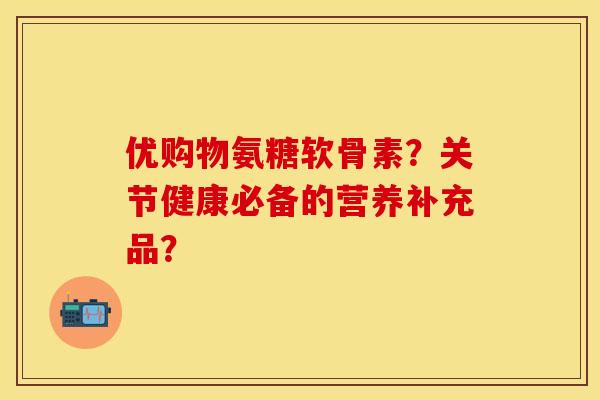 优购物氨糖软骨素?关节健康必备的营养补充品? 优购物氨糖软骨素?关节健康必备的营养补充品?