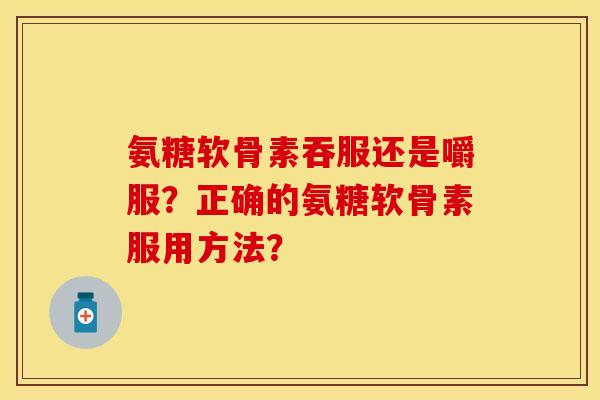 氨糖软骨素吞服还是嚼服?正确的氨糖软骨素服用方法? 氨糖软骨素吞服还是嚼服?正确的氨糖软骨素服用方法?