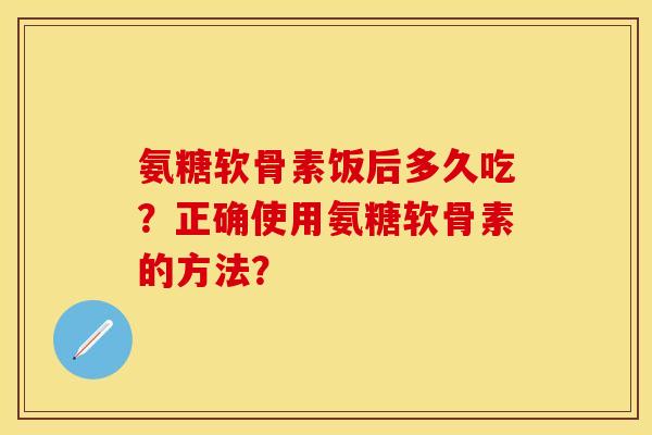 氨糖软骨素饭后多久吃?正确使用氨糖软骨素的方法? 氨糖软骨素饭后多久吃?正确使用氨糖软骨素的方法?