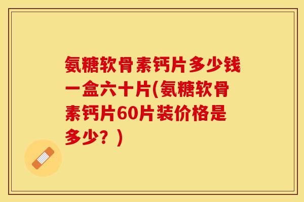 氨糖软骨素钙片多少钱一盒六十片(氨糖软骨素钙片60片装价格是多少?) 氨糖软骨素钙片多少钱一盒六十片(氨糖软骨素钙片60片装价格是多少?)
