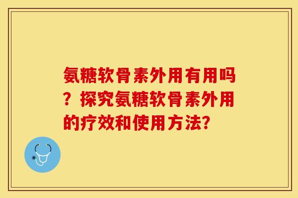 氨糖软骨素外用有用吗？探究氨糖软骨素外用的疗效和使用方法？