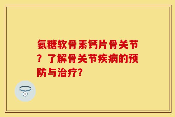 氨糖软骨素钙片骨关节?了解骨关节的与? 氨糖软骨素钙片骨关节?了解骨关节的与?