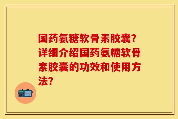国药氨糖软骨素胶囊?详细介绍国药氨糖软骨素胶囊的功效和使用方法? 国药氨糖软骨素胶囊?详细介绍国药氨糖软骨素胶囊的功效和使用方法?