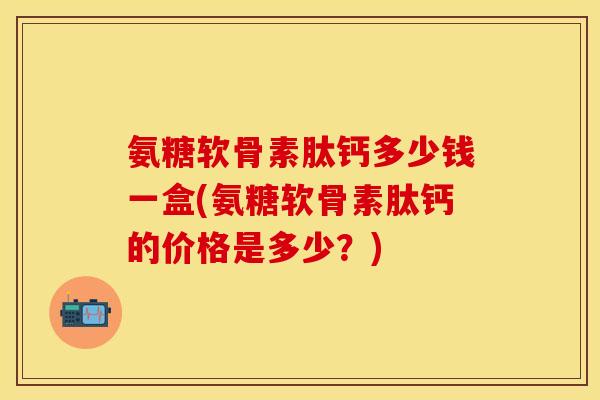 氨糖软骨素肽钙多少钱一盒(氨糖软骨素肽钙的价格是多少？)