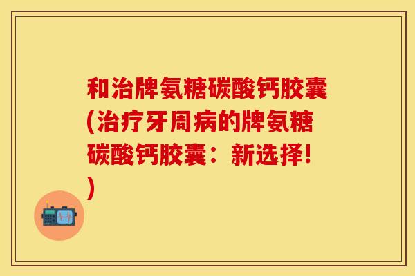 和治牌氨糖碳酸钙胶囊(治疗牙周病的牌氨糖碳酸钙胶囊：新选择!)