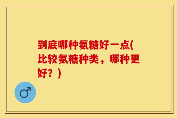 到底哪种氨糖好一点(比较氨糖种类，哪种更好？)