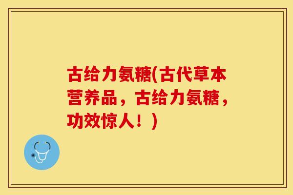 古给力氨糖(古代草本营养品，古给力氨糖，功效惊人！)