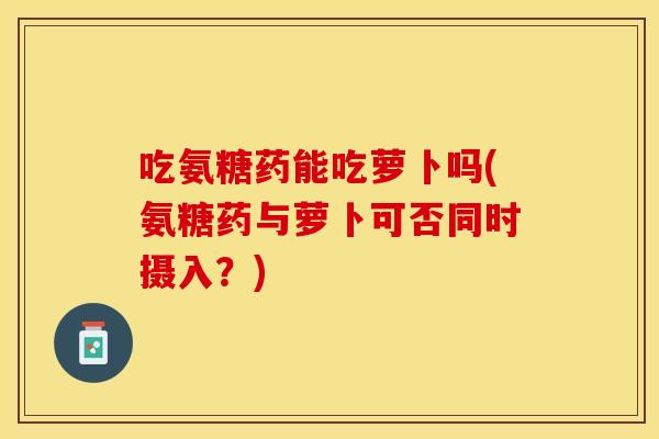 吃氨糖药能吃萝卜吗(氨糖药与萝卜可否同时摄入？)