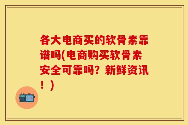 各大电商买的软骨素靠谱吗(电商购买软骨素安全可靠吗？新鲜资讯！)