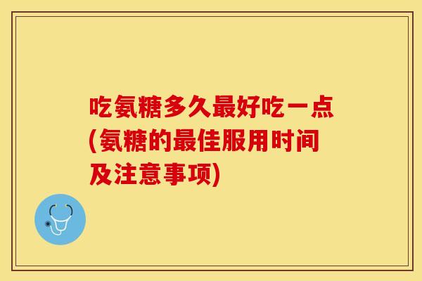 吃氨糖多久最好吃一点(氨糖的最佳服用时间及注意事项)