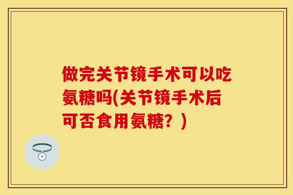 做完关节镜手术可以吃氨糖吗(关节镜手术后可否食用氨糖？)