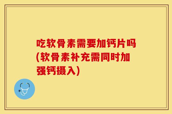 吃软骨素需要加钙片吗(软骨素补充需同时加强钙摄入)