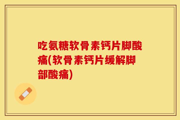 吃氨糖软骨素钙片脚酸痛(软骨素钙片缓解脚部酸痛)