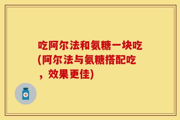 吃阿尔法和氨糖一块吃(阿尔法与氨糖搭配吃，效果更佳)