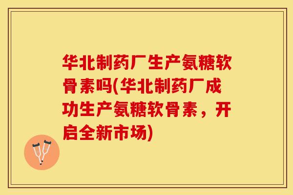 华北制药厂生产氨糖软骨素吗(华北制药厂成功生产氨糖软骨素，开启全新市场)