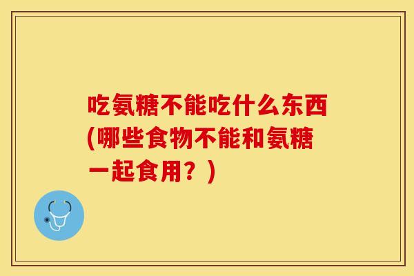 吃氨糖不能吃什么东西(哪些食物不能和氨糖一起食用？)