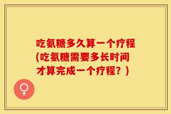吃氨糖多久算一个疗程(吃氨糖需要多长时间才算完成一个疗程？)