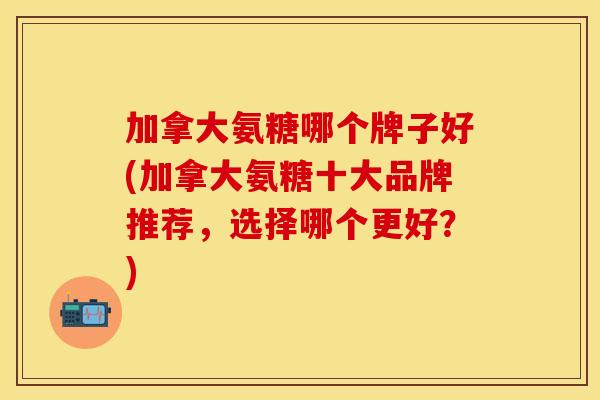 加拿大氨糖哪个牌子好(加拿大氨糖十大品牌推荐，选择哪个更好？)