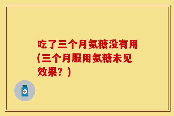 吃了三个月氨糖没有用(三个月服用氨糖未见效果?) 吃了三个月氨糖没有用(三个月服用氨糖未见效果?)