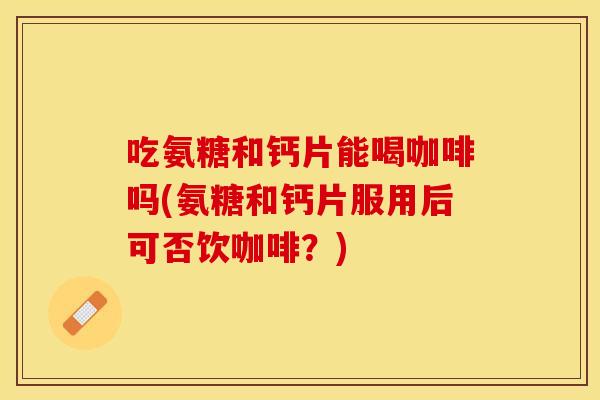 吃氨糖和钙片能喝咖啡吗(氨糖和钙片服用后可否饮咖啡？)
