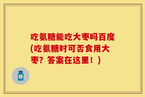 吃氨糖能吃大枣吗百度(吃氨糖时可否食用大枣？答案在这里！)