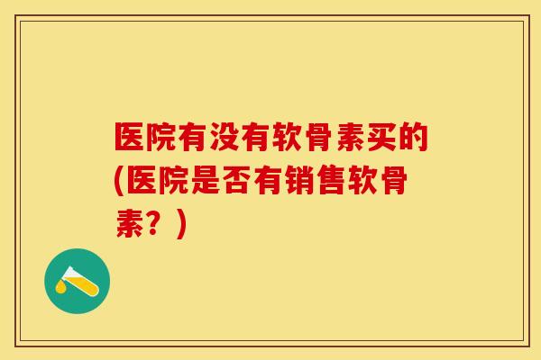 医院有没有软骨素买的(医院是否有销售软骨素？)
