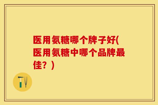 医用氨糖哪个牌子好(医用氨糖中哪个品牌最佳？)