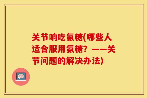 关节响吃氨糖(哪些人适合服用氨糖？——关节问题的解决办法)