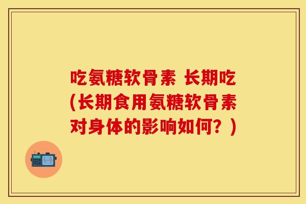 吃氨糖软骨素 长期吃(长期食用氨糖软骨素对身体的影响如何？)