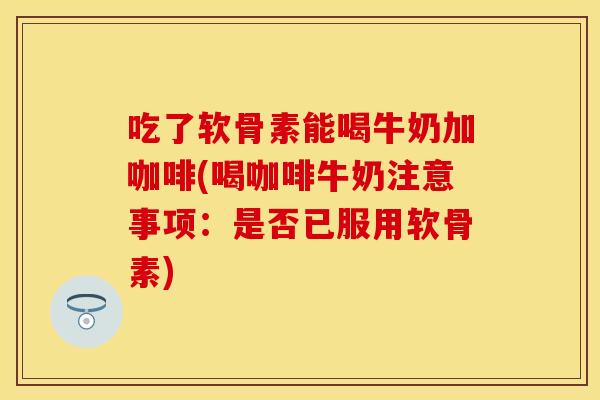 吃了软骨素能喝牛奶加咖啡(喝咖啡牛奶注意事项:是否已服用软骨素) 吃了软骨素能喝牛奶加咖啡(喝咖啡牛奶注意事项:是否已服用软骨素)