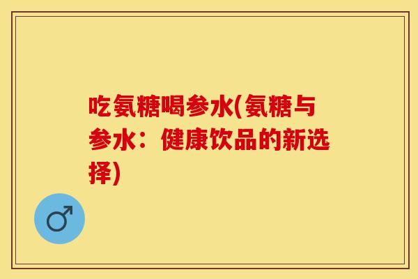 吃氨糖喝参水(氨糖与参水：健康饮品的新选择)